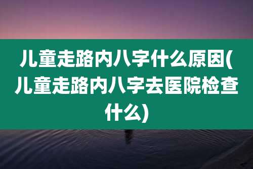 儿童走路内八字什么原因(儿童走路内八字去医院检查什么)