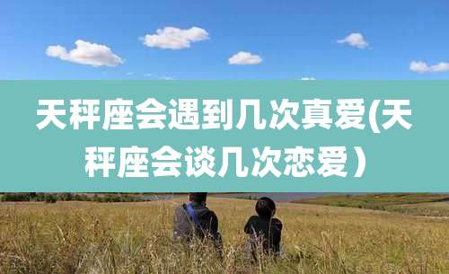 天秤座会遇到几次真爱(天秤座会谈几次恋爱)