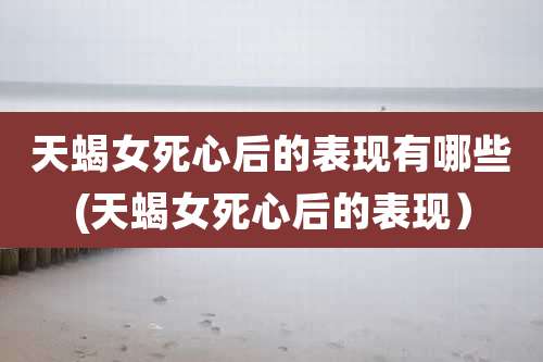 天蝎女死心后的表现有哪些(天蝎女死心后的表现）