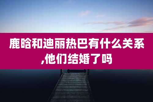鹿晗和迪丽热巴有什么关系,他们结婚了吗