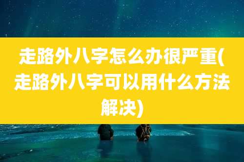 走路外八字怎么办很严重(走路外八字可以用什么方法解决)