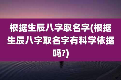 根据生辰八字取名字(根据生辰八字取名字有科学依据吗?)