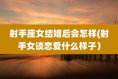 射手座女结婚后会怎样(射手女谈恋爱什么样子）