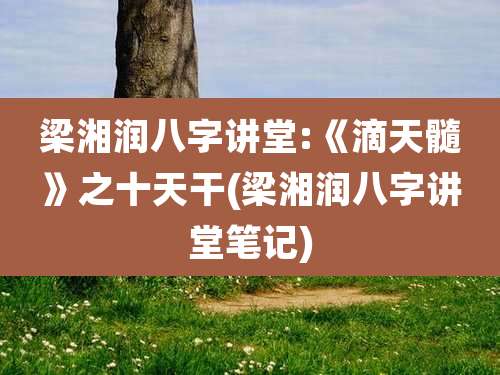 梁湘润八字讲堂:《滴天髓》之十天干(梁湘润八字讲堂笔记)