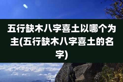 五行缺木八字喜土以哪个为主(五行缺木八字喜土的名字)