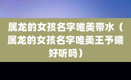 属龙的女孩名字唯美带水(属龙的女孩名字唯美王予曦好听吗)