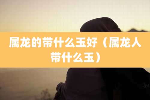 属龙的带什么玉好（属龙人带什么玉）