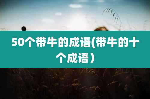50个带牛的成语(带牛的十个成语）