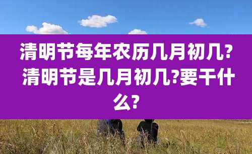 清明节每年农历几月初几? 清明节是几月初几?要干什么?