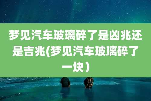 梦见汽车玻璃碎了是凶兆还是吉兆(梦见汽车玻璃碎了一块）