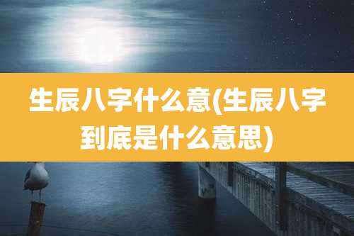 生辰八字什么意(生辰八字到底是什么意思)