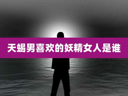 天蝎男喜欢的妖精女人是谁