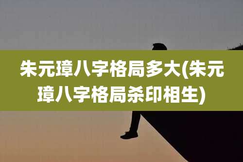 朱元璋八字格局多大(朱元璋八字格局杀印相生)