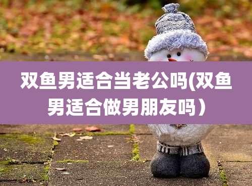 双鱼男适合当老公吗(双鱼男适合做男朋友吗)