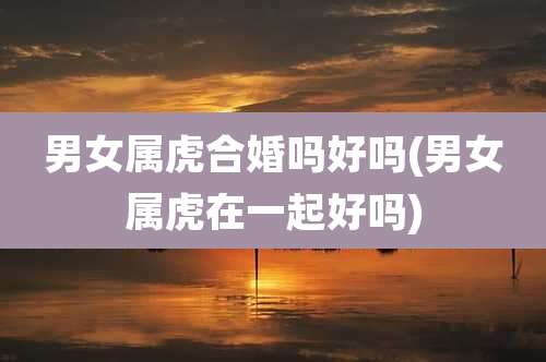 男女属虎合婚吗好吗(男女属虎在一起好吗)