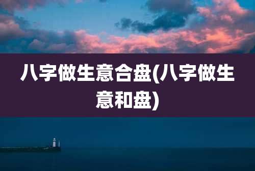 八字做生意合盘(八字做生意和盘)