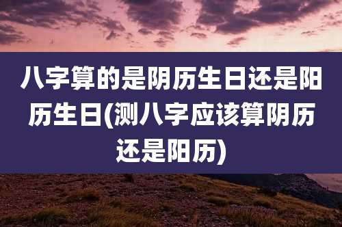 八字算的是阴历生日还是阳历生日(测八字应该算阴历还是阳历)