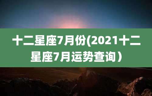 十二星座7月份(2021十二星座7月运势查询）