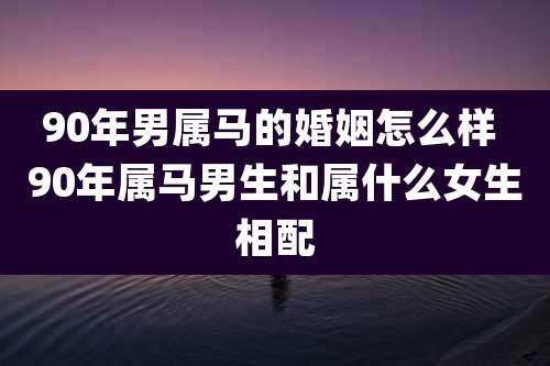 90年男属马的婚姻怎么样 90年属马男生和属什么女生相配