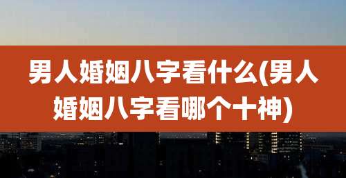 男人婚姻八字看什么(男人婚姻八字看哪个十神)