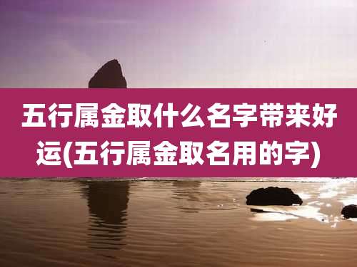 五行属金取什么名字带来好运(五行属金取名用的字)