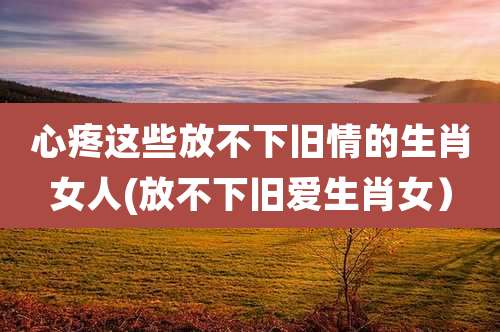 心疼这些放不下旧情的生肖女人(放不下旧爱生肖女)