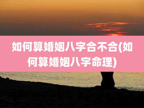 如何算婚姻八字合不合(如何算婚姻八字命理)