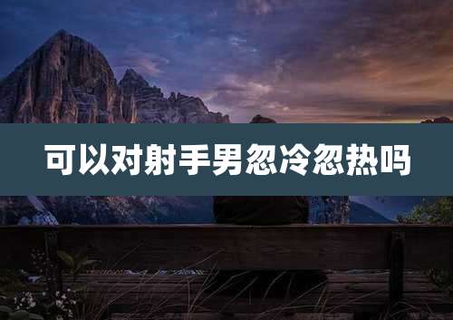可以对射手男忽冷忽热吗