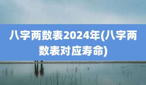 八字两数表2024年(八字两数表对应寿命)