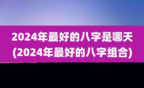 2024年最好的八字是哪天(2024年最好的八字组合)