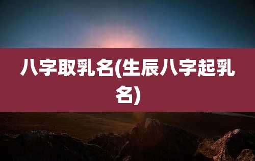 八字取乳名(生辰八字起乳名)