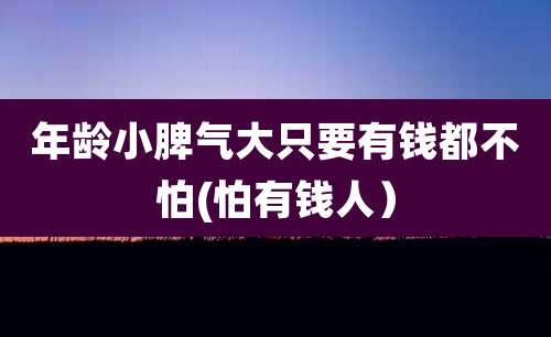 年龄小脾气大只要有钱都不怕(怕有钱人)