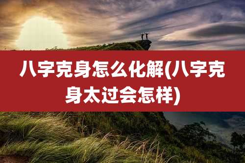 八字克身怎么化解(八字克身太过会怎样)