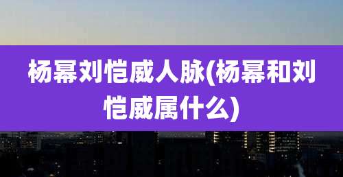 杨幂刘恺威人脉(杨幂和刘恺威属什么)