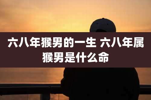 六八年猴男的一生 六八年属猴男是什么命