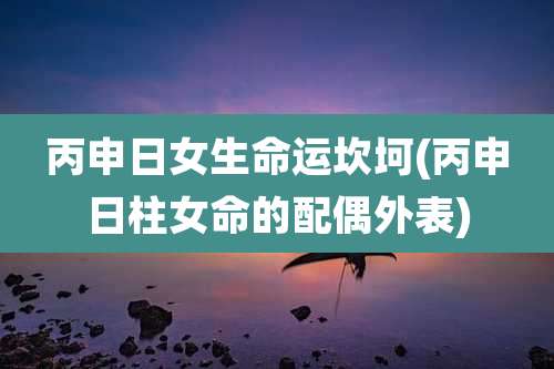 丙申日女生命运坎坷(丙申日柱女命的配偶外表)