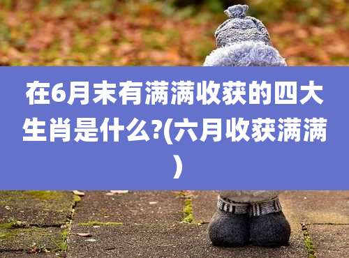 在6月末有满满收获的四大生肖是什么?(六月收获满满）