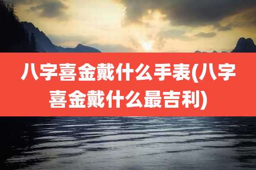 八字喜金戴什么手表(八字喜金戴什么最吉利)