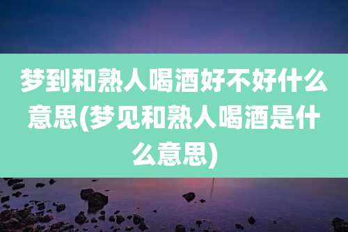 梦到和熟人喝酒好不好什么意思(梦见和熟人喝酒是什么意思)