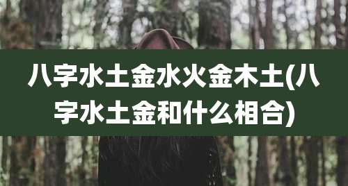 八字水土金水火金木土(八字水土金和什么相合)