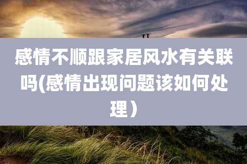 感情不顺跟家居风水有关联吗(感情出现问题该如何处理)