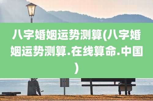八字婚姻运势测算(八字婚姻运势测算.在线算命.中国)