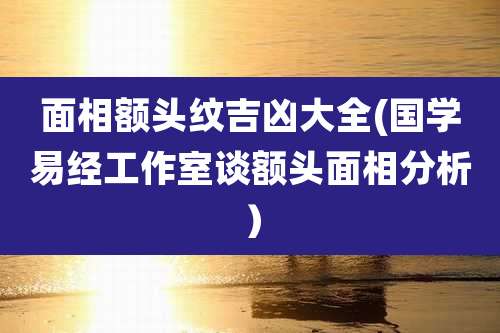 面相额头纹吉凶大全(国学易经工作室谈额头面相分析)
