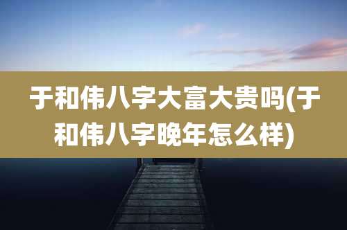 于和伟八字大富大贵吗(于和伟八字晚年怎么样)