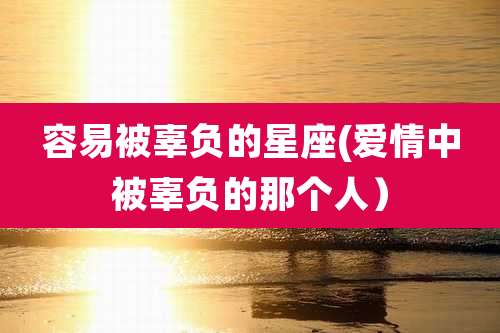 容易被辜负的星座(爱情中被辜负的那个人)