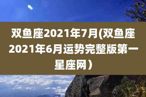 双鱼座2021年7月(双鱼座2021年6月运势完整版第一星座网)