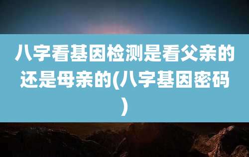 八字看基因检测是看父亲的还是母亲的(八字基因密码)