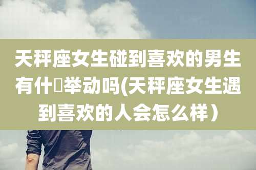 天秤座女生碰到喜欢的男生有什麼举动吗(天秤座女生遇到喜欢的人会怎么样)