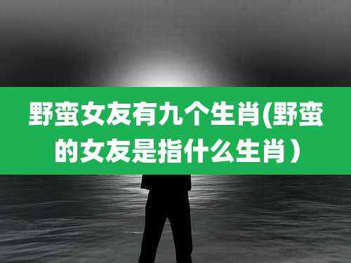 野蛮女友有九个生肖(野蛮的女友是指什么生肖)