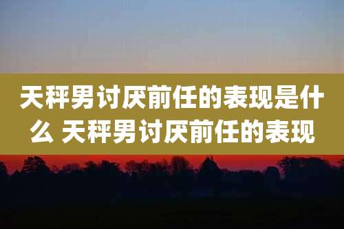 天秤男讨厌前任的表现是什么 天秤男讨厌前任的表现
